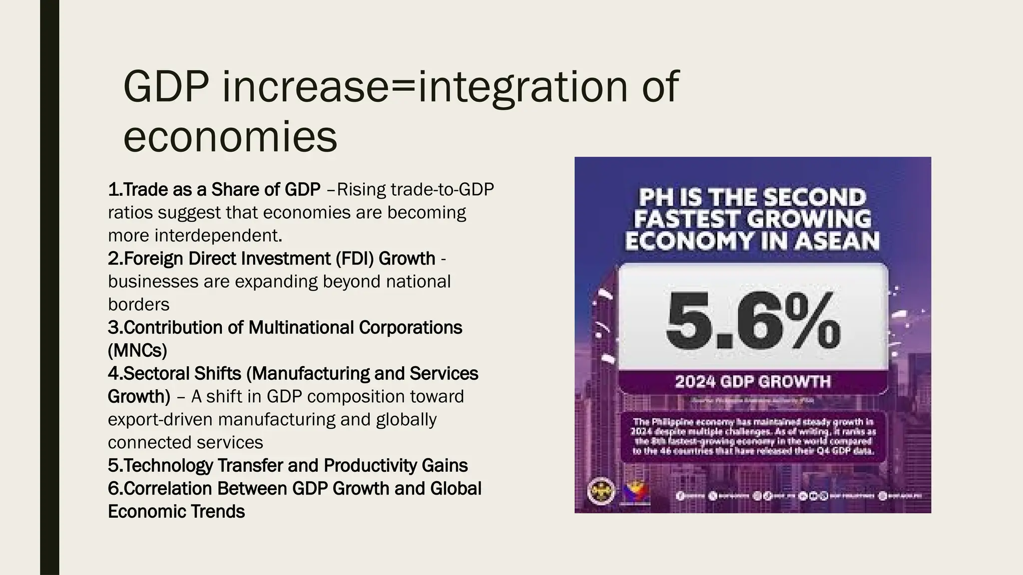 GDP increase=integration of
economies
1.Trade as a Share of GDP –Rising trade-to-GDP
ratios suggest that economies are becoming
more interdependent.
2.Foreign Direct Investment (FDI) Growth -
businesses are expanding beyond national
borders
3.Contribution of Multinational Corporations
(MNCs)
4.Sectoral Shifts (Manufacturing and Services
Growth) – A shift in GDP composition toward
export-driven manufacturing and globally
connected services
5.Technology Transfer and Productivity Gains
6.Correlation Between GDP Growth and Global
Economic Trends
 