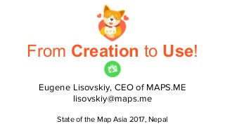 From Creation to Use!
Eugene Lisovskiy, CEO of MAPS.ME
lisovskiy@maps.me
State of the Map Asia 2017, Nepal
 