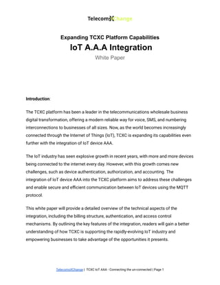 Expanding TCXC Platform Capabilities
IoT A.A.A Integration
White Paper
Introduction:
The TCXC platform has been a leader in the telecommunications wholesale business
digital transformation, offering a modern reliable way for voice, SMS, and numbering
interconnections to businesses of all sizes. Now, as the world becomes increasingly
connected through the Internet of Things (IoT), TCXC is expanding its capabilities even
further with the integration of IoT device AAA.
The IoT industry has seen explosive growth in recent years, with more and more devices
being connected to the internet every day. However, with this growth comes new
challenges, such as device authentication, authorization, and accounting. The
integration of IoT device AAA into the TCXC platform aims to address these challenges
and enable secure and efficient communication between IoT devices using the MQTT
protocol.
This white paper will provide a detailed overview of the technical aspects of the
integration, including the billing structure, authentication, and access control
mechanisms. By outlining the key features of the integration, readers will gain a better
understanding of how TCXC is supporting the rapidly-evolving IoT industry and
empowering businesses to take advantage of the opportunities it presents.
TelecomsXChange | TCXC IoT AAA - Connecting the un-connected | Page 1
 