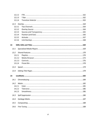 12.2.2       FTB ..................................................................................................................... 162
     12.2.3       T-Bar .................................................................................................................. 162
     12.2.4       Transition Selector ............................................................................................. 163

 12.3 Overlay ...................................................................................................................... 164
   12.3.1 Two Channels .....................................................................................................164
   12.3.2 Overlay Source ...................................................................................................164
   12.3.3 Sources and Transparency .................................................................................. 165
   12.3.4 Position (and Size) .............................................................................................. 166
   12.3.5 Activate .............................................................................................................. 167
   12.3.6 Link Overlays ......................................................................................................168

13      DDR, Stills and Titles .....................................................................................................169

 13.1      Specialized Media Players .......................................................................................... 169

 13.2 Shared Features .........................................................................................................170
   13.2.1 Playlists .............................................................................................................. 170
   13.2.2 Media Browser ..................................................................................................173
   13.2.3 Controls ............................................................................................................. 176
   13.2.4 Preset Bin ........................................................................................................... 178

 13.3      Speed ......................................................................................................................... 179

 13.4      Editing Title Pages ......................................................................................................179

14      LiveMatte ......................................................................................................................183

 14.1      Chromakeying ............................................................................................................ 184

 14.2 Matte......................................................................................................................... 185
   14.2.1 Color .................................................................................................................. 185
   14.2.2 Tolerance ........................................................................................................... 186
   14.2.3 Smoothness........................................................................................................186

 14.3      Spill Suppression ........................................................................................................186

 14.4      Garbage Matte ..........................................................................................................187

 14.5      Compositing ............................................................................................................... 188
 14.6      Fine Tuning ................................................................................................................ 188



                                                                    vi
 