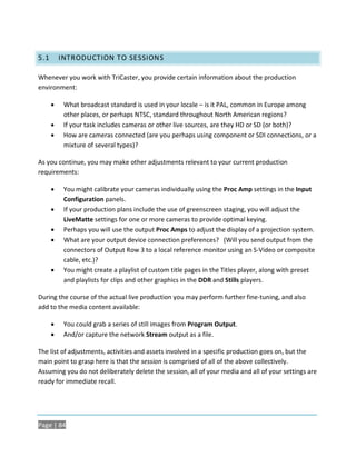 5.1       INTRODUCTION TO SESSIONS

Whenever you work with TriCaster, you provide certain information about the production
environment:

          What broadcast standard is used in your locale – is it PAL, common in Europe among
           other places, or perhaps NTSC, standard throughout North American regions?
          If your task includes cameras or other live sources, are they HD or SD (or both)?
          How are cameras connected (are you perhaps using component or SDI connections, or a
           mixture of several types)?

As you continue, you may make other adjustments relevant to your current production
requirements:

          You might calibrate your cameras individually using the Proc Amp settings in the Input
           Configuration panels.
          If your production plans include the use of greenscreen staging, you will adjust the
           LiveMatte settings for one or more cameras to provide optimal keying.
          Perhaps you will use the output Proc Amps to adjust the display of a projection system.
          What are your output device connection preferences? (Will you send output from the
           connectors of Output Row 3 to a local reference monitor using an S-Video or composite
           cable, etc.)?
          You might create a playlist of custom title pages in the Titles player, along with preset
           and playlists for clips and other graphics in the DDR and Stills players.

During the course of the actual live production you may perform further fine-tuning, and also
add to the media content available:

          You could grab a series of still images from Program Output.
          And/or capture the network Stream output as a file.

The list of adjustments, activities and assets involved in a specific production goes on, but the
main point to grasp here is that the session is comprised of all of the above collectively.
Assuming you do not deliberately delete the session, all of your media and all of your settings are
ready for immediate recall.




Page | 84
 