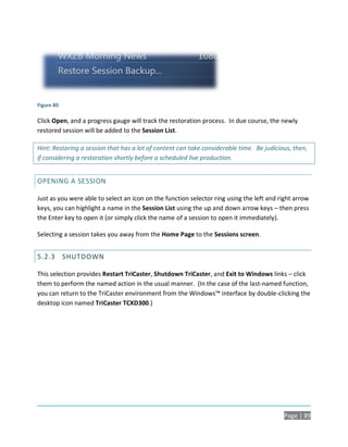 Figure 80

Click Open, and a progress gauge will track the restoration process. In due course, the newly
restored session will be added to the Session List.

Hint: Restoring a session that has a lot of content can take considerable time. Be judicious, then,
if considering a restoration shortly before a scheduled live production.


OPENING A SESSION

Just as you were able to select an icon on the function selector ring using the left and right arrow
keys, you can highlight a name in the Session List using the up and down arrow keys – then press
the Enter key to open it (or simply click the name of a session to open it immediately).

Selecting a session takes you away from the Home Page to the Sessions screen.


5.2.3 SHUTDOWN

This selection provides Restart TriCaster, Shutdown TriCaster, and Exit to Windows links – click
them to perform the named action in the usual manner. (In the case of the last-named function,
you can return to the TriCaster environment from the Windows™ interface by double-clicking the
desktop icon named TriCaster TCXD300.)




                                                                                          Page | 89
 