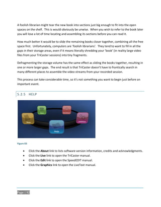 A foolish librarian might tear the new book into sections just big enough to fit into the open
spaces on the shelf. This is would obviously be unwise. When you wish to refer to the book later
you will lose a lot of time locating and assembling its sections before you can read it.

How much better it would be to slide the remaining books closer together, combining all the free
space first. Unfortunately, computers are ‘foolish librarians’. They tend to want to fill in all the
gaps in their storage areas, even if it means literally shredding your ‘book’ (in reality large video
files from your TriCaster sessions) into tiny fragments.

Defragmenting the storage volume has the same effect as sliding the books together, resulting in
one or more larger gaps. The end result is that TriCaster doesn’t have to frantically search in
many different places to assemble the video streams from your recorded session.

This process can take considerable time, so it’s not something you want to begin just before an
important event.


5.2.5 HELP




Figure 83

           Click the About link to lists software version information, credits and acknowledgments.
           Click the Live link to open the TriCaster manual.
           Click the Edit link to open the SpeedEDIT manual.
           Click the Graphics link to open the LiveText manual.




Page | 92
 
