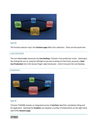 Figure 86

The function selector ring in the Sessions page offers four selections. These are discussed next.


LIVE DESTKOP

The icon labeled Live represents the Live Desktop, TriCaster’s live production center. Selecting it
(by clicking the icon or using the left/right arrow keys to bring it to the front), presents a Start
Live Production link in the Session Page’s right-hand pane – click it to launch the Live Desktop.


GRAPHICS




Figure 87

TriCaster TCXD300 includes an integrated version of LiveText, NewTek’s standalone titling and
CG application. Selecting the Graphics icon displays a number of related items on the right-hand
side of the Sessions page.


Page | 94
 
