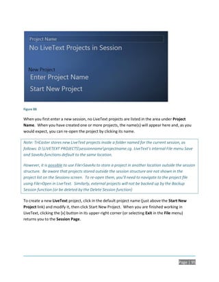 Figure 88

When you first enter a new session, no LiveText projects are listed in the area under Project
Name. When you have created one or more projects, the name(s) will appear here and, as you
would expect, you can re-open the project by clicking its name.

Note: TriCaster stores new LiveText projects inside a folder named for the current session, as
follows: D:LIVETEXT PROJECTSsessionnameprojectname.cg. LiveText’s internal File menu Save
and SaveAs functions default to the same location.

However, it is possible to use File>SaveAs to store a project in another location outside the session
structure. Be aware that projects stored outside the session structure are not shown in the
project list on the Sessions screen. To re-open them, you’ll need to navigate to the project file
using File>Open in LiveText. Similarly, external projects will not be backed up by the Backup
Session function (or be deleted by the Delete Session function)

To create a new LiveText project, click in the default project name (just above the Start New
Project link) and modify it, then click Start New Project. When you are finished working in
LiveText, clicking the [x] button in its upper-right corner (or selecting Exit in the File menu)
returns you to the Session Page.




                                                                                           Page | 95
 