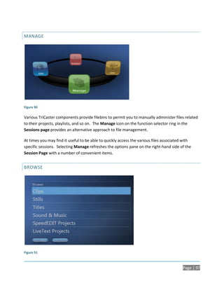 MANAGE




Figure 90

Various TriCaster components provide filebins to permit you to manually administer files related
to their projects, playlists, and so on. The Manage icon on the function selector ring in the
Sessions page provides an alternative approach to file management.

At times you may find it useful to be able to quickly access the various files associated with
specific sessions. Selecting Manage refreshes the options pane on the right-hand side of the
Session Page with a number of convenient items.


BROWSE




Figure 91



                                                                                         Page | 97
 