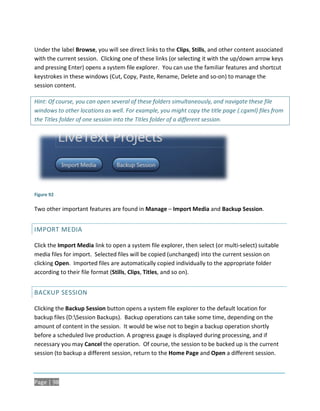 Under the label Browse, you will see direct links to the Clips, Stills, and other content associated
with the current session. Clicking one of these links (or selecting it with the up/down arrow keys
and pressing Enter) opens a system file explorer. You can use the familiar features and shortcut
keystrokes in these windows (Cut, Copy, Paste, Rename, Delete and so-on) to manage the
session content.

Hint: Of course, you can open several of these folders simultaneously, and navigate these file
windows to other locations as well. For example, you might copy the title page (.cgxml) files from
the Titles folder of one session into the Titles folder of a different session.




Figure 92

Two other important features are found in Manage – Import Media and Backup Session.


IMPORT MEDIA

Click the Import Media link to open a system file explorer, then select (or multi-select) suitable
media files for import. Selected files will be copied (unchanged) into the current session on
clicking Open. Imported files are automatically copied individually to the appropriate folder
according to their file format (Stills, Clips, Titles, and so on).


BACKUP SESSION

Clicking the Backup Session button opens a system file explorer to the default location for
backup files (D:Session Backups). Backup operations can take some time, depending on the
amount of content in the session. It would be wise not to begin a backup operation shortly
before a scheduled live production. A progress gauge is displayed during processing, and if
necessary you may Cancel the operation. Of course, the session to be backed up is the current
session (to backup a different session, return to the Home Page and Open a different session.



Page | 98
 