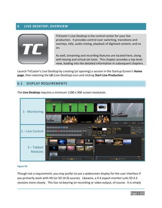 6      LIVE DESKTOP: OVERVIEW

                             TriCaster’s Live Desktop is the control center for your live
                             production. It provides control over switching, transitions and
                             overlays, title, audio mixing, playback of digitized content, and so
                             on.

                             As well, streaming and recording features are located here, along
                             with keying and virtual set tools. This chapter provides a top-level
                             view, leading into the detailed information in subsequent chapters.

Launch TriCaster’s Live Desktop by creating (or opening) a session in the Startup Screen’s Home
page, then selecting the LD (Live Desktop) icon and clicking Start Live Production.

6.1     DISPLAY REQUIREMENTS

The Live Desktop requires a minimum 1280 x 900 screen resolution.




      1 - Monitoring




    2 – Live Control



            3 – Tabbed
              Modules



Figure 93

Though not a requirement, you may prefer to use a widescreen display for the user interface if
you primarily work with HD (or SD 16:9) sources. Likewise, a 4:3 aspect monitor suits SD 4:3
sessions more closely. This has no bearing on recording or video output, of course. It is simply


                                                                                        Page | 101
 