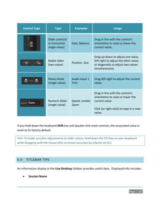 Control Type             Type            Examples                       Usage


                          Slider (vertical                    Drag in line with the control’s
                          or horizontal,     Gain, Balance    orientation to raise or lower the
                          single-value)                       current value.


                                                              Drag up-down to adjust one value,
                          Radial slider                       left-right to adjust the other value,
                                             Position, Size
                          (two-value)                         or diagonally to adjust two values
                                                              simultaneously.


                          Rotary Knob        Audio Input 1    Drag left-right to adjust the current
                          (single-value)     Trim             value.


                                                              Drag in line with the control’s
                                                              orientation to raise or lower the
                          Numeric Slider     Speed, LiveSet   current value.
                          (single-value)     Zoom
                                                              Click (or right-click) to type in a new
                                                              value.



If you hold down the keyboard Shift key and double-click most controls, the associated value is
reset to its factory default.

Hint: To make very fine adjustments to slider values, hold down the Ctrl key on your keyboard
while dragging with the mouse (this increases accuracy by a factor of 10.)




6.4       TITLEBAR TIPS

An information display in the Live Desktop titlebar provides useful data. Displayed info includes:

          Session Name



                                                                                           Page | 103
 