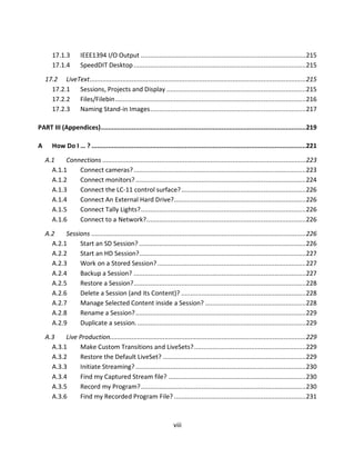 17.1.3        IEEE1394 I/O Output .......................................................................................... 215
       17.1.4        SpeedDIT Desktop .............................................................................................. 215

    17.2 LiveText ...................................................................................................................... 215
      17.2.1 Sessions, Projects and Display ............................................................................ 215
      17.2.2 Files/Filebin ........................................................................................................216
      17.2.3 Naming Stand-in Images ..................................................................................... 217

PART III (Appendices)................................................................................................................219

A      How Do I … ? .....................................................................................................................221

    A.1    Connections ............................................................................................................... 223
      A.1.1    Connect cameras? .............................................................................................. 223
      A.1.2    Connect monitors? ............................................................................................. 224
      A.1.3    Connect the LC-11 control surface? ....................................................................226
      A.1.4    Connect An External Hard Drive?........................................................................226
      A.1.5    Connect Tally Lights? .......................................................................................... 226
      A.1.6    Connect to a Network? ....................................................................................... 226

    A.2    Sessions ..................................................................................................................... 226
      A.2.1     Start an SD Session? ........................................................................................... 226
      A.2.2     Start an HD Session?........................................................................................... 227
      A.2.3     Work on a Stored Session? ................................................................................. 227
      A.2.4     Backup a Session? .............................................................................................. 227
      A.2.5     Restore a Session? .............................................................................................. 228
      A.2.6     Delete a Session (and its Content)? ....................................................................228
      A.2.7     Manage Selected Content inside a Session? ....................................................... 228
      A.2.8     Rename a Session? ............................................................................................. 229
      A.2.9     Duplicate a session. ............................................................................................ 229

    A.3    Live Production........................................................................................................... 229
      A.3.1     Make Custom Transitions and LiveSets? ............................................................. 229
      A.3.2     Restore the Default LiveSet? .............................................................................. 229
      A.3.3     Initiate Streaming? ............................................................................................. 230
      A.3.4     Find my Captured Stream file? ........................................................................... 230
      A.3.5     Record my Program? .......................................................................................... 230
      A.3.6     Find my Recorded Program File? ........................................................................231



                                                                    viii
 