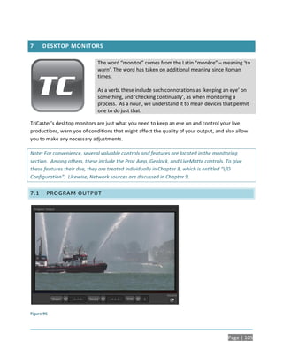 7     DESKTOP MONITORS

                             The word “monitor” comes from the Latin “monēre” – meaning ‘to
                             warn’. The word has taken on additional meaning since Roman
                             times.

                             As a verb, these include such connotations as ‘keeping an eye’ on
                             something, and ‘checking continually’, as when monitoring a
                             process. As a noun, we understand it to mean devices that permit
                             one to do just that.

TriCaster’s desktop monitors are just what you need to keep an eye on and control your live
productions, warn you of conditions that might affect the quality of your output, and also allow
you to make any necessary adjustments.

Note: For convenience, several valuable controls and features are located in the monitoring
section. Among others, these include the Proc Amp, Genlock, and LiveMatte controls. To give
these features their due, they are treated individually in Chapter 8, which is entitled “I/O
Configuration”. Likewise, Network sources are discussed in Chapter 9.

7.1     PROGRAM OUTPUT




Figure 96




                                                                                       Page | 105
 