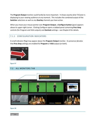 The Program Output monitor could hardly be more important. It shows exactly what TriCaster is
displaying to your viewing audience at any moment. This includes the combined output of the
Switcher selections as well as any Overlay channels you have active.

When you move your mouse pointer over Program Output, a Configure button (gear) appears
above its upper-right corner. Clicking Configure opens a tabbed panel containing Proc Amp
controls (for Program and VGA outputs) and Genlock settings – see Chapter 8 for details.


7.1.1 CONFIGURATION INDICATORS

A small indicator (flag) may appear above the Program Output monitor. Its presence denotes
that Proc Amp settings are enabled for Program or VGA output (or both).




Figure 97


7.2     ALL MONITORS TAB




Figure 98



Page | 106
 