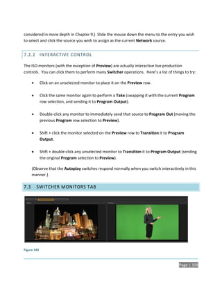 considered in more depth in Chapter 9.) Slide the mouse down the menu to the entry you wish
to select and click the source you wish to assign as the current Network source.


7.2.2 INTERACTIVE CONTROL

The ISO monitors (with the exception of Preview) are actually interactive live production
controls. You can click them to perform many Switcher operations. Here’s a list of things to try:

            Click on an unselected monitor to place it on the Preview row.

            Click the same monitor again to perform a Take (swapping it with the current Program
             row selection, and sending it to Program Output).

            Double-click any monitor to immediately send that source to Program Out (moving the
             previous Program row selection to Preview).

            Shift + click the monitor selected on the Preview row to Transition it to Program
             Output.

            Shift + double-click any unselected monitor to Transition it to Program Output (sending
             the original Program selection to Preview).

      (Observe that the Autoplay switches respond normally when you switch interactively in this
      manner.)

7.3       SWITCHER MONITORS T AB




Figure 102



                                                                                           Page | 109
 