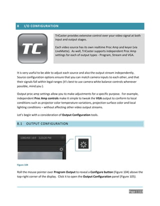 8     I/O CONFIGURATION

                             TriCaster provides extensive control over your video signal at both
                             input and output stages.

                             Each video source has its own realtime Proc Amp and keyer (via
                             LiveMatte). As well, TriCaster supports independent Proc Amp
                             settings for each of output types - Program, Stream and VGA.




It is very useful to be able to adjust each source and also the output stream independently.
Source configuration options ensure that you can match camera inputs to each other, and that
their signals fall within legal ranges (it’s best to use camera white balance controls whenever
possible, mind you ).

Output proc amp settings allow you to make adjustments for a specific purpose. For example,
independent Proc Amp controls make it simple to tweak the VGA output to conform to local
conditions such as projector color temperature variations, projection surface color and local
lighting conditions – without affecting other video output streams.

Let’s begin with a consideration of Output Configuration tools.

8.1     OUTPUT CONFIGURATION




Figure 104

Roll the mouse pointer over Program Output to reveal a Configure button (Figure 104) above the
top-right corner of the display. Click it to open the Output Configuration panel (Figure 105).



                                                                                       Page | 113
 