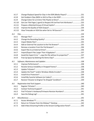 A.3.7          Change Playback Speed for Clips in the DDR (Media Player)? ............................. 231
   A.3.8          Get Stubborn Clips (MOV or AVI) to Play in the DDR? .........................................231
   A.3.9          Change Colors for an Entire Title Playlist at Once? .............................................. 232
   A.3.10         Get Live Title Pages (.cgxml) to Respect All LiveText Font Attributes? ................. 233
   A.3.11         Prepare a Matched Group of Virtual InpUts? ...................................................... 233
   A.3.12         Improve the Quality of VGA Output? ..................................................................234
   A.3.13         View Timecode on VGA Out when Set to ‘All Sources’? ......................................234

A.4    Files............................................................................................................................ 234
  A.4.1      Manage Files? ....................................................................................................234
  A.4.2      Change the Recording Quality? ..........................................................................234
  A.4.3      Import Media Files?............................................................................................ 235
  A.4.4      Add an External File Location to the File Browser? ............................................. 235
  A.4.5      Remove a Location From the File Browser? ........................................................ 236
  A.4.6      Export files to an External Drive? ........................................................................236
  A.4.7      Import/Export Files Larger Than 4 Gigabytes? .................................................... 237
  A.4.8      Avoid the Export Error “…copy this file without its properties?” ......................... 237
  A.4.9      Free Up Space by Deleting the Demo Clips? ....................................................... 237

A.5    Software, Maintenance and Updates .........................................................................238
  A.5.1     Improve Performance? ....................................................................................... 238
  A.5.2     Resolve Serious Instability or Dropped frames? .................................................. 238
  A.5.3     Update TriCaster? .............................................................................................. 238
  A.5.4     Update the Flash™ and/or Windows Media Encoder? ........................................238
  A.5.5     Install Virus Protection? ..................................................................................... 239
  A.5.6     Install My Favorite Software (or Codec)? ............................................................ 239
  A.5.7     Restore TriCaster to Original ‘As-Shipped’ Condition? ........................................239

A.6    Registration And Tech Support ................................................................................... 240
  A.6.1     Register TriCaster? ............................................................................................. 240
  A.6.2     Contact Technical Support? ................................................................................ 241
  A.6.3     Find TriCaster’s Hardware/Firmware Revision Numbers? ...................................241
  A.6.4     Save the Debug Log? .......................................................................................... 241
A.7    Miscellaneous ............................................................................................................ 241
  A.7.1    Access Windows™? ............................................................................................ 241
  A.7.2    Return to TriCaster from the Widows™ Desktop ................................................ 242
  A.7.3    Add A New Streaming Profile to the Stream Configuration Panel?...................... 242


                                                                   ix
 