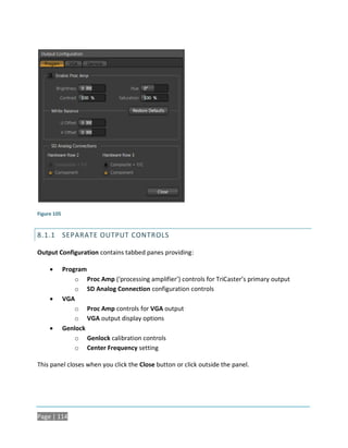 Figure 105


8.1.1 SEPARATE OUTPUT CONTROLS

Output Configuration contains tabbed panes providing:

            Program
                 o Proc Amp (‘processing amplifier’) controls for TriCaster’s primary output
                 o SD Analog Connection configuration controls
            VGA
                 o Proc Amp controls for VGA output
                 o VGA output display options
            Genlock
                 o Genlock calibration controls
                 o Center Frequency setting

This panel closes when you click the Close button or click outside the panel.




Page | 114
 