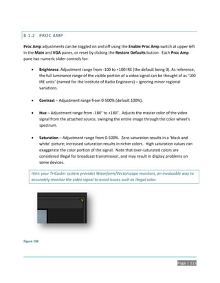 8.1.2 PROC AMP

Proc Amp adjustments can be toggled on and off using the Enable Proc Amp switch at upper left
in the Main and VGA panes, or reset by clicking the Restore Defaults button. Each Proc Amp
pane has numeric slider controls for:

            Brightness: Adjustment range from -100 to +100 IRE (the default being 0). As reference,
             the full luminance range of the visible portion of a video signal can be thought of as ‘100
             IRE units’ (named for the Institute of Radio Engineers) – ignoring minor regional
             variations.

            Contrast – Adjustment range from 0-500% (default 100%).

            Hue – Adjustment range from -180° to +180°. Adjusts the master color of the video
             signal from the attached source, swinging the entire image through the color wheel’s
             spectrum.

            Saturation – Adjustment range from 0-500%. Zero saturation results in a ‘black and
             white’ picture; increased saturation results in richer colors. High saturation values can
             exaggerate the color portion of the signal. Note that over-saturated colors are
             considered illegal for broadcast transmission, and may result in display problems on
             some devices.

     Hint: your TriCaster system provides Waveform/Vectorscope monitors, an invaluable way to
     accurately monitor the video signal to avoid issues such as illegal color.




Figure 106




                                                                                             Page | 115
 