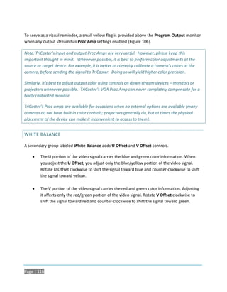 To serve as a visual reminder, a small yellow flag is provided above the Program Output monitor
when any output stream has Proc Amp settings enabled (Figure 106).

Note: TriCaster’s input and output Proc Amps are very useful. However, please keep this
important thought in mind: Whenever possible, it is best to perform color adjustments at the
source or target device. For example, it is better to correctly calibrate a camera's colors at the
camera, before sending the signal to TriCaster. Doing so will yield higher color precision.

Similarly, it’s best to adjust output color using controls on down-stream devices – monitors or
projectors whenever possible. TriCaster’s VGA Proc Amp can never completely compensate for a
badly calibrated monitor.

TriCaster’s Proc amps are available for occasions when no external options are available (many
cameras do not have built in color controls; projectors generally do, but at times the physical
placement of the device can make it inconvenient to access to them).


WHITE BALANCE

A secondary group labeled White Balance adds U Offset and V Offset controls.

        The U portion of the video signal carries the blue and green color information. When
         you adjust the U Offset, you adjust only the blue/yellow portion of the video signal.
         Rotate U Offset clockwise to shift the signal toward blue and counter-clockwise to shift
         the signal toward yellow.

        The V portion of the video signal carries the red and green color information. Adjusting
         it affects only the red/green portion of the video signal. Rotate V Offset clockwise to
         shift the signal toward red and counter-clockwise to shift the signal toward green.




Page | 116
 
