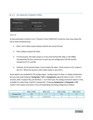 8.1.3 SD ANALOG CONNECTIONS




Figure 107

As discussed back in Section 3.6.2, TriCaster’s three VIDEO OUT connector rows may output SD,
HD, or both simultaneously.

            Row 1 and 2 video output always matches the session format.

            Row 3 always outputs SD video.

            For HD sessions, HD video output is in the same format (HD 720p, or HD 1080i).
             Consequently the four connectors in each row are configured as HD SDI and HD
             Component (Y, Pr and Pb).

            Similarly, for SD sessions Rows 1 and 2 output SD video. (If the session is 4:3, output is
             also 4:3. When the session is 16:9, video output is also 16:9.)

Some options are available for SD analog output. Analog output on Row 1 is always component,
but you may select between Composite + Y/C or Component output for Rows 2 and 3. For HD
sessions, Row 2 outputs HD, just like Row 1 – so in that case, the analog connection option is only
available for output Row 3 (which is always SD). Choosing Component or Composite + Y/C
results in the output connectors in the corresponding row being configured as follows:


                           BNC 1 (SDI)          BNC 2 (Y)            BNC 3 (Pb)           BNC 4 (Pr)
  Component                   SDI                  Y                    Pb                   Pr
Composite + Y/C               SDI               Composite                Y                   C




                                                                                              Page | 117
 
