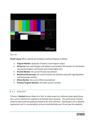 Figure 109

Screen Layout offers a diverse list including six optional displays as follows:

            Program Monitor: duplicates TriCaster’s main Program output
            All Sources: this useful display is the default, and combines ISO monitors for all Switcher
             sources plus Program and Preview and a handy digital clock
            Preview Monitor: the current Preview row selection
            Waveform/Vectorscope: the current Preview row selection along with large Waveform
             and Vectorscope monitors
            Effects Monitor: the current Effects row selection
            Preview/ Program Monitors: the video sources currently



8.1.5 GENLOCK

TriCaster’s Genlock feature allows it to ‘lock’ its video output to a reference video signal (house
sync, such as ‘black burst’) supplied to its Genlock input connector. This synchronizes TriCaster
output to other external equipment locked to the same reference. Genlocking is not an absolute
requirement, but it is very beneficial, and you should definitely use it if you have the capability.




                                                                                             Page | 119
 