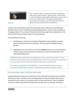 Hint: “Genlock” refers to “generator locking”. Professional
                                       video devices often provide a “genlock input”, which allows
                                       an external reference signal (often referred to as ‘house sync’)
                                       to control its video timing. The output of video devices
                                       connected in this manner is synchronized to the reference
Figure 110                             signal, and they are referred to as ‘genlocked’.


TriCaster mixes and switches output from three video sources. Miniscule timing differences
between these may force tiny delays during switching operations, which can also contribute to
throughput latency. Thus, serving i) TriCaster’s Genlock input and ii) other video devices in the
chain all with the same reference signal is the best approach.

You could think of it this way:

            Genlocking your cameras has the effect of locking their output together, ensuring
             optimal synchronization for live switching. This may result in throughput latency
             benefits.

            Supplying the same sync source to TriCaster’s Genlock input ensures a match between
             TriCaster output and any downstream video devices required to handle both it and
             other (genlocked) sources.

     IMPORTANT Note: Digital audio is less forgiving in certain respects than analog. To avoid
     occasional audio glitches when mixing digital audio (whether for recording or live production)
     you must ensure that the timing for all digital audio sources is synchronized.

     This means you must do one of the following: i) genlock all digital audio sources and
     TriCaster to a house reference signal, or ii) genlock the cameras to TriCaster’s output.


VERT POSITION, HORIZ POSITION AND PHASE

Locking all devices to house sync is important, but this alone does not actually ensure a perfect
downstream match. Consider an army marching along: each step the soldiers take occurs at
precisely the same moment, so we could say their timing is synchronized. Even so, problems
result if one soldier leads with the left foot while everyone else is on the right. Or perhaps



Page | 120
 