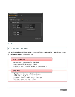 Figure 113


8.2.1 CONNECTION TYPE

The Configuration panel for the Camera 1-3 inputs features a Connection Type menu at the top
of its Input Settings tab. The options are:


         1080i (Component)

         • Analog source, high definition, interlaced
         • 1920x1080 pixels, 16:9 picture aspect
         • Connected to TriCaster by Y, Pr and Pb input connectors

         1080i (SDI)

         • Digital source, standard definition, interlaced
         • 1920x1080 pixels, 16:9 picture aspect
         • Connected to TriCaster by SDI input connectors
         • Optionally carries embedded audio)




                                                                                   Page | 123
 