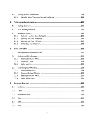 A.8    More questions and Answers ..................................................................................... 244
      A.8.1    Why Do Some Thumbnail Icons Look Wrong?..................................................... 244

B      Performance Considerations .............................................................................................245

    B.1       Testing, One Two … ....................................................................................................245

    B.2       iVGA and Performance ............................................................................................... 245

    B.3    IMAG and Latency ......................................................................................................246
      B.3.1   Relativity and the Speed of Light ........................................................................246
      B.3.2   Latency and Your Audience ................................................................................ 247
      B.3.3   Latency and Your TriCaster ................................................................................. 247
      B.3.4   Other Sources of Latency.................................................................................... 248

C      Video Calibration ..............................................................................................................251

    C.1       What (And Where) to Calibrate? ................................................................................ 252

    C.2    Calibrating Video Sources ........................................................................................... 252
      C.2.1     Setting Black and White...................................................................................... 253
      C.2.2     Adjusting Color ...................................................................................................254
      C.2.3     Color Metrics ......................................................................................................255

    C.3    Calibrating Your Monitors .......................................................................................... 258
      C.3.1     Computer Monitor ............................................................................................. 258
      C.3.2     Program Output Monitor ................................................................................... 258
      C.3.3     Setting Black and White...................................................................................... 259
      C.3.4     Color Adjustments .............................................................................................. 261

D      Keystroke Shortcuts ..........................................................................................................265

    D.1       Switcher… .................................................................................................................. 265

    D.2       T-Bar .......................................................................................................................... 265

    D.3       Record and Grab ........................................................................................................266

    D.4       Tabs ........................................................................................................................... 266
    D.5       DDR............................................................................................................................ 266

    D.6       Stills ........................................................................................................................... 267


                                                                        x
 