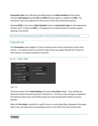 Connection Type menu offerings vary depending on the Video Standard for the session.
TriCaster International provides PAL and NTSC-J session options, in addition to NTSC. The
Connection Type menu options for a PAL session list PAL HD and SD format options.

Choosing NTSC as the session Video Standard results in a Connection Type list with appropriate
formats, and it is similar for NTSC-J. Changing from one Video Standard to another requires
opening a new session.

Hint: All connected cameras must conform to the current Video Standard for the session.


TERMINATION

The Termination switch toggles a 75 ohm resistance which may be required for certain video
sources. In a situation where you intend to loop a house sync signal through the TriCaster to
other devices, Termination should be turned off.


8.2.2 PROC AMP




Figure 114

The lower portion of the Input Settings tab contains Proc Amp settings. These settings are
identical to those discussed previously in Section 8.1.2. Of course, these settings are applied to
the individual video inputs, thus before output Proc amp settings (which affect all sources
equally).

When the Proc Amp is enabled for a specific source, a small yellow flag is displayed in the upper-
right corner, just above the corresponding monitor in any of the three main monitor tabs.




Page | 126
 