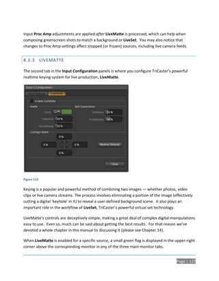 Input Proc Amp adjustments are applied after LiveMatte is processed, which can help when
composing greenscreen shots to match a background or LiveSet. You may also notice that
changes to Proc Amp settings affect stopped (or frozen) sources, including live camera feeds.


8.2.3 LIVEMATTE

The second tab in the Input Configuration panels is where you configure TriCaster’s powerful
realtime keying system for live production, LiveMatte.




Figure 115

Keying is a popular and powerful method of combining two images — whether photos, video
clips or live camera streams. The process involves eliminating a portion of the image (effectively
cutting a digital ‘keyhole’ in it) to reveal a user-defined background scene. It also plays an
important role in the workflow of LiveSet, TriCaster’s powerful virtual set technology.

LiveMatte’s controls are deceptively simple, making a great deal of complex digital manipulations
easy to use. Even so, much can be said about getting the best results. For that reason we’ve
devoted a whole chapter in this manual to discussing it (please see Chapter 14).

When LiveMatte is enabled for a specific source, a small green flag is displayed in the upper-right
corner above the corresponding monitor in any of the three main monitor tabs.


                                                                                        Page | 127
 