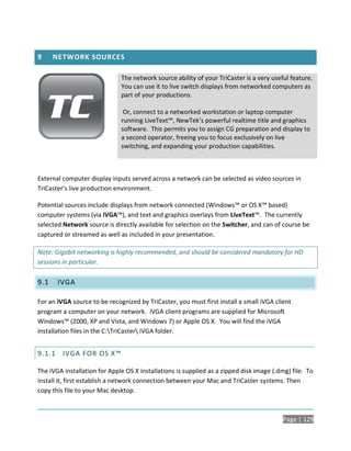 9     NETWORK SOURCES

                              The network source ability of your TriCaster is a very useful feature.
                              You can use it to live switch displays from networked computers as
                              part of your productions.

                               Or, connect to a networked workstation or laptop computer
                              running LiveText™, NewTek’s powerful realtime title and graphics
                              software. This permits you to assign CG preparation and display to
                              a second operator, freeing you to focus exclusively on live
                              switching, and expanding your production capabilities.



External computer display inputs served across a network can be selected as video sources in
TriCaster’s live production environment.

Potential sources include displays from network connected (Windows™ or OS X™ based)
computer systems (via iVGA™), and text and graphics overlays from LiveText™. The currently
selected Network source is directly available for selection on the Switcher, and can of course be
captured or streamed as well as included in your presentation.

Note: Gigabit networking is highly recommended, and should be considered mandatory for HD
sessions in particular.

9.1    IVGA

For an iVGA source to be recognized by TriCaster, you must first install a small iVGA client
program a computer on your network. iVGA client programs are supplied for Microsoft
Windows™ (2000, XP and Vista, and Windows 7) or Apple OS X. You will find the iVGA
installation files in the C:TriCaster iVGA folder.


9.1.1 IVGA FOR OS X™

The iVGA installation for Apple OS X installations is supplied as a zipped disk image (.dmg) file. To
install it, first establish a network connection between your Mac and TriCaster systems. Then
copy this file to your Mac desktop.



                                                                                         Page | 129
 