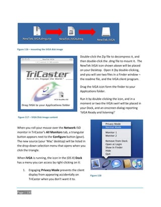 Figure 116 – mounting the iVGA disk image

                                                Double-click the Zip file to decompress it, and
                                                then double-click the .dmg file to mount it. The
                                                NewTek iVGA icon shown above will be placed
                                                on your Desktop. Open it (by double-clicking,
                                                and you will see two files in a Finder window –
                                                the readme file, and the iVGA client program.

                                                Drag the iVGA icon form the finder to your
                                                Applications folder.

                                                Run it by double-clicking the icon, and in a
                                                moment or two the iVGA swirl will be placed in
                                                your Dock, and an onscreen dialog reporting
                                                ‘iVGA Ready and listening!’
Figure 117 – iVGA Disk Image content



When you roll your mouse over the Network ISO
monitor in TriCaster’s All Monitors tab, a triangular
button appears next to the Configure button (gear).
The new source (your ‘Mac’ desktop) will be listed in
the drop-down selection menu that opens when you
click the triangle.

When iVGA is running, the icon in the (OS X) Dock
has a menu you can access by right-clicking on it:

     1.   Engaging Privacy Mode prevents the client
          display from appearing accidentally on        Figure 118
          TriCaster when you don’t want it to.



Page | 130
 
