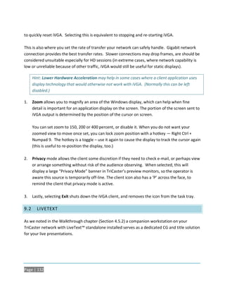 to quickly reset iVGA. Selecting this is equivalent to stopping and re-starting iVGA.

This is also where you set the rate of transfer your network can safely handle. Gigabit network
connection provides the best transfer rates. Slower connections may drop frames, are should be
considered unsuitable especially for HD sessions (in extreme cases, where network capability is
low or unreliable because of other traffic, iVGA would still be useful for static displays).

      Hint: Lower Hardware Acceleration may help in some cases where a client application uses
      display technology that would otherwise not work with iVGA. (Normally this can be left
      disabled.)

1.    Zoom allows you to magnify an area of the Windows display, which can help when fine
      detail is important for an application display on the screen. The portion of the screen sent to
      iVGA output is determined by the position of the cursor on screen.

      You can set zoom to 150, 200 or 400 percent, or disable it. When you do not want your
      zoomed view to move once set, you can lock zoom position with a hotkey — Right Ctrl +
      Numpad 9. The hotkey is a toggle – use it again to cause the display to track the cursor again
      (this is useful to re-position the display, too.)

2.    Privacy mode allows the client some discretion if they need to check e-mail, or perhaps view
      or arrange something without risk of the audience observing. When selected, this will
      display a large “Privacy Mode” banner in TriCaster’s preview monitors, so the operator is
      aware this source is temporarily off-line. The client icon also has a ‘P’ across the face, to
      remind the client that privacy mode is active.

3.    Lastly, selecting Exit shuts down the iVGA client, and removes the icon from the task tray.

9.2     LIVETEXT

As we noted in the Walkthrough chapter (Section 4.5.2) a companion workstation on your
TriCaster network with LiveText™ standalone installed serves as a dedicated CG and title solution
for your live presentations.




Page | 132
 