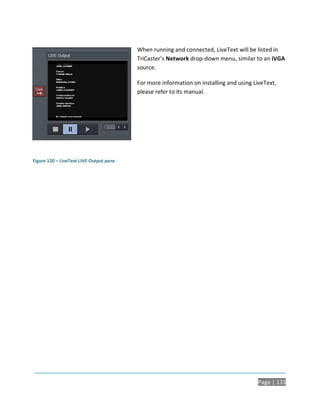When running and connected, LiveText will be listed in
                                         TriCaster’s Network drop-down menu, similar to an iVGA
                                         source.

                                         For more information on installing and using LiveText,
                                         please refer to its manual.




Figure 120 – LiveText LIVE Output pane




                                                                                       Page | 133
 