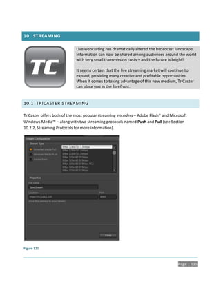10 STREAMING

                            Live webcasting has dramatically altered the broadcast landscape.
                            Information can now be shared among audiences around the world
                            with very small transmission costs – and the future is bright!

                            It seems certain that the live streaming market will continue to
                            expand, providing many creative and profitable opportunities.
                            When it comes to taking advantage of this new medium, TriCaster
                            can place you in the forefront.


10.1 TRICASTER STREAMING

TriCaster offers both of the most popular streaming encoders – Adobe Flash® and Microsoft
Windows Media™ – along with two streaming protocols named Push and Pull (see Section
10.2.2, Streaming Protocols for more information).




Figure 121



                                                                                    Page | 135
 