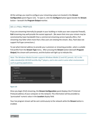 All the settings you need to configure your streaming output are located in the Stream
Configuration panel (Figure 121). To open it, click the Configure button (gear) beside the Stream
button – beneath the Program Output monitor.


10.1.1 PULL PROFILES

If you are streaming internally (to people in your building or inside your own corporate firewall),
Pull streaming may well provide the easiest approach. (Be aware that since your stream may be
constrained by lower bandwidth than a commercial streaming service typically offers, Pull
streaming may falter when more than a few users are viewing the stream. Also, Flash does not
support Pull type connections.)

To see what Internet address to provide your customers or streaming provider, select a suitable
Pull profile from the Stream Type menu. After pressing the Stream button (beneath Program
Output) the stream will commence, and the button will light up to indicate this.

Note: The Windows Media Encoder supports Windows Media 11 and VC1 presets. VC1 is the
video standard for HD DVD and Blu-Ray™ players, and is also used in some other environments
such as gaming applications.




Figure 122

Once you begin (Pull) streaming, the Stream Configuration panel displays the IP (Internet
Protocol) address of your computer on the network. This information will be provided as
‘punctuated’ numeric value in the Location display field.

Your live program stream will be sent continuously to the network while the Stream button is
enabled.




Page | 136
 