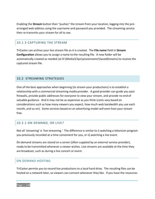 Enabling the Stream button then “pushes” the stream from your location, logging into the pre-
arranged web address using the username and password you provided. The streaming service
then re-transmits your stream for all to see.


10.1.3 CAPTURING THE STREAM

TriCaster can archive your live stream file as it is created. The File name field in Stream
Configuration allows you to assign a name to the resulting file. A new folder will be
automatically created as needed (at D:MediaClipssessionnameSavedStreams) to receive the
captured stream file.




10.2 STREAMING STRATEGIES

One of the best approaches when beginning (to stream your productions) is to establish a
relationship with a commercial streaming media provider. A good provider can guide you past
firewalls, provide public addresses for everyone to view your stream, and provide no end of
valuable guidance. And it may not be as expensive as you think (costs vary based on
considerations such as how many viewers you expect, how much web bandwidth you use each
month, and so-on). Some services based on an advertising model will even host your stream
free.


10.2.1 ON DEMAND, OR LIVE?

Not all ‘streaming’ is ‘live streaming.’ The difference is similar to i) watching a television program
you previously recorded at a time convenient for you, or ii) watching a live event.

On demand streams are stored on a server (often supplied by an external service provider),
ready to be transmitted whenever a viewer wishes. Live streams are available at the time they
are broadcast, such as during a live concert or event.


ON DEMAND HOSTING

TriCaster permits you to record live productions to a local hard drive. The resulting files can be
hosted on a network later, so viewers can connect whenever they like. If you have the resources


Page | 138
 