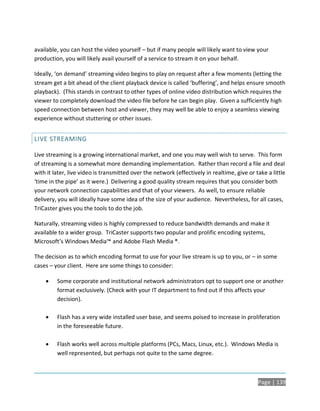 available, you can host the video yourself – but if many people will likely want to view your
production, you will likely avail yourself of a service to stream it on your behalf.

Ideally, ‘on demand’ streaming video begins to play on request after a few moments (letting the
stream get a bit ahead of the client playback device is called ‘buffering’, and helps ensure smooth
playback). (This stands in contrast to other types of online video distribution which requires the
viewer to completely download the video file before he can begin play. Given a sufficiently high
speed connection between host and viewer, they may well be able to enjoy a seamless viewing
experience without stuttering or other issues.


LIVE STREAMING

Live streaming is a growing international market, and one you may well wish to serve. This form
of streaming is a somewhat more demanding implementation. Rather than record a file and deal
with it later, live video is transmitted over the network (effectively in realtime, give or take a little
‘time in the pipe’ as it were.) Delivering a good quality stream requires that you consider both
your network connection capabilities and that of your viewers. As well, to ensure reliable
delivery, you will ideally have some idea of the size of your audience. Nevertheless, for all cases,
TriCaster gives you the tools to do the job.

Naturally, streaming video is highly compressed to reduce bandwidth demands and make it
available to a wider group. TriCaster supports two popular and prolific encoding systems,
Microsoft’s Windows Media™ and Adobe Flash Media ®.

The decision as to which encoding format to use for your live stream is up to you, or – in some
cases – your client. Here are some things to consider:

        Some corporate and institutional network administrators opt to support one or another
         format exclusively. (Check with your IT department to find out if this affects your
         decision).

        Flash has a very wide installed user base, and seems poised to increase in proliferation
         in the foreseeable future.

        Flash works well across multiple platforms (PCs, Macs, Linux, etc.). Windows Media is
         well represented, but perhaps not quite to the same degree.



                                                                                             Page | 139
 