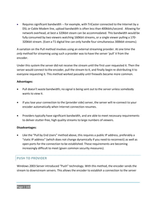    Requires significant bandwidth -- for example, with TriCaster connected to the Internet by a
    DSL or Cable Modem line, upload bandwidth is often less than 400kbits/second. Allowing for
    network overhead, at best a 320kbit steam can be accommodated. This bandwidth would be
    fully consumed by two viewers watching 160kbit streams, or a single viewer pulling a 170-
    320kbit stream. (Even a T1 digital line can only handle four simultaneous 300kbit streams).

A variation on the Pull method involves using an external streaming provider. At one time the
only method for streaming using such a provider was to have the server ‘pull’ it from the
encoder.

Under this system the server did not receive the stream until the first user requested it. Then the
server would connect to the encoder, pull the stream to it, and finally begin re-distributing it to
everyone requesting it. This method worked passably until firewalls became more common.

Advantages:

   Pull doesn’t waste bandwidth; no signal is being sent out to the server unless somebody
    wants to view it.

   If you lose your connection to the (provider side) server, the server will re-connect to your
    encoder automatically when Internet connection resumes.

   Providers typically have significant bandwidth, and are able to meet necessary requirements
    to deliver stutter-free, high quality streams to large numbers of viewers.

Disadvantages:

   Like the “Pull by End Users” method above, this requires a public IP address, preferably a
    “static IP address” (which does not change dynamically if you need to reconnect) as well as
    open ports for the connection to be established. These requirements are becoming
    increasingly difficult to meet (given common security measures).


PUSH TO PROVIDER

Windows 2003 Server introduced “Push” technology. With this method, the encoder sends the
stream to downstream servers. This allows the encoder to establish a connection to the server




Page | 142
 