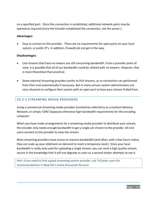 on a specified port. Once this connection is established, additional network ports may be
opened as required (since the Encoder established the connection, not the server.)

Advantages:

   Easy to connect to the provider. There are no requirements for open ports on your local
    system, or public IP’s. In addition, firewalls do not get in the way.

Disadvantages:

   Live streams that have no viewers are still consuming bandwidth. From a provider point of
    view, it is possible that all of our bandwidth could be utilized with no viewers. However, that
    is more theoretical than practical.

   Some external streaming providers prefer to Pull streams, as re-connection can performed
    from their end automatically if necessary. But in many venues system administrators are
    very reluctant to configure their system with an open port to have your stream Pulled from.


10.2.3 STREAMING MEDIA PROVIDERS

Using a commercial streaming media provider (sometimes referred to as a Content Delivery
Network, or simply ‘CDN’) bypasses otherwise high-bandwidth requirements for the encoding
computer.

When you have made arrangements for a streaming media provider to distribute your stream,
the encoder only needs enough bandwidth to get a single a/v stream to the provider. All end
users connect to the provider to view the stream.

Most streaming providers have access to massive bandwidth (and often, with a few hours notice,
they can scale up your allotment on demand to meet a temporary need.) Since your local
bandwidth is really only used for uploading a single stream, you can send a high quality stream,
secure in the knowledge that it will not degrade as soon as a second viewer attempts to see it.

Hint: If you need to find a good streaming service provider, ask TriCaster users for
recommendations in NewTek’s online discussion forums!




                                                                                        Page | 143
 