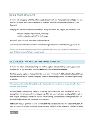 10.2.4 OTHER RESOURCES

If you’re still struggling with the differences between Push and Pull streaming methods, you can
find lots of online resources (in addition to excellent information available in NewTek’s user
forums!)

The popular web resource Wikipedia® hosts many articles on the subject, notably these two:

         http://en.wikipedia.org/wiki/Push_technology
         http://en.wikipedia.org/wiki/Pull_technology

Microsoft even hosts an animation on the subject at:

www.microsoft.com/windows/windowsmedia/knowledgecenter/wminaction/streaming_pushpull.asx

(Ignore the detailed discussion of configuring the encoder, and just enjoy the pretty pictures –
your TriCaster makes that part easy for you!)




10.3 PRODUCTION AND CAPTURE CONSIDERATIONS

If you’re not intent on live streaming, but wish to capture a live switching session, you would
likely record at full resolution using the Record button (rather than Stream).

The high quality captured files can then be used later in TriCaster’s DDR, edited in SpeedEDIT, or
even be transferred to another computer (even on a different platform) for external processing
or editing.

Hint: use an external hard drive to transfer the files between systems, or simply transfer them
across a local network.

You can always convert these files to a streaming file format if you later decide you’d like to
supply them for ‘on demand’ Internet viewing. This lets you retain best quality right through to
final output. When you eventually encode for streaming, you can choose settings that best suit
the intended audience and streaming environment.

At the very least, if (perhaps to save conversion time) you capture video for web distribution, it’s
best to capture it at least at the size that you intend for final output, to ensure satisfactory video


Page | 144
 