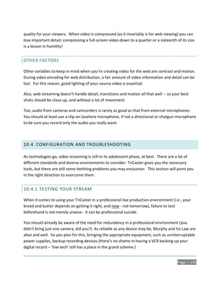 quality for your viewers. When video is compressed (as it invariably is for web viewing) you can
lose important detail; compressing a full-screen video down to a quarter or a sixteenth of its size
is a lesson in humility!


OTHER FACTORS

Other variables to keep in mind when you’re creating video for the web are contrast and motion.
During video encoding for web distribution, a fair amount of video information and detail can be
lost. For this reason, good lighting of your source video is essential.

Also, web streaming doesn’t handle detail, transitions and motion all that well -- so your best
shots should be close up, and without a lot of movement.

Too, audio from cameras and camcorders is rarely as good as that from external microphones.
You should at least use a clip-on lavaliere microphone, if not a directional or shotgun microphone
to be sure you record only the audio you really want.




10.4 CONFIGURATION AND TR OUBLESHOOTING

As technologies go, video streaming is still in its adolescent phase, at best. There are a lot of
different standards and diverse environments to consider. TriCaster gives you the necessary
tools, but there are still some teething problems you may encounter. This section will point you
in the right direction to overcome them.


10.4.1 TESTING YOUR STREAM

When it comes to using your TriCaster in a professional live production environment (i.e., your
bread and butter depends on getting it right, and now - not tomorrow), failure to test
beforehand is not merely unwise - it can be professional suicide.

You should already be aware of the need for redundancy in a professional environment (you
didn’t bring just one camera, did you?) As reliable as any device may be, Murphy and his Law are
alive and well. So you plan for this, bringing the appropriate equipment, such as uninterruptable
power supplies, backup recording devices (there’s no shame in having a VCR backing up your
digital record – ‘low tech’ still has a place in the grand scheme.)


                                                                                         Page | 145
 