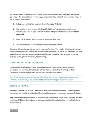 But you also need to perform onsite testing, to ensure your live stream is working well before
‘zero hour.’ No-one will thank you for excuses, no matter how brilliantly they point the finger at
forces beyond your control.

    1.   Set up and enable a test program stream from your TriCaster.

    2.   Use another system to open Windows Media Player™, and use its menu (in some
         versions, you need to right-click WMP’s title bar to present the menu) to select File>
         Open URL.

    3.   Enter the IP address and port number for your stream here.

    4.   You should be able to connect and view your program stream.

Success at this point does not necessarily mean you’re done. You may be able to see the stream
locally, but can someone outside the local environment connect to it over the Internet? The best
way to find out is to have someone at a remote location verify that your stream is streaming
properly. If it is, great! Otherwise, keep reading…


FLASH® MEDIA LIVE ENCODER NOTES

Unfortunately, in a few cases Flash® Media Live Encoder fails to report significant error
conditions. For example, if the network cable is disconnected while streaming, or if the
connection to the remote server is lost, no error message is displayed.

Note: If the connection to a server is lost after initial success, the encoder attempts to resume
streaming automatically if the connection becomes available again during the session.


TESTING WITH PING

Before your stream can be seen - whether on a local intranet or the Internet - client computers
(or your service provider) need to be able to establish a network connection with your TriCaster.

Ping is a humble but effective tool to ensure the basic connection exists, thus it can help you with
streaming, iVGA and LiveText connection issues, too (and it works just fine in a multi-platform
environment!)



Page | 146
 