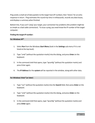 Ping sends a small set of data packets to the target host (IP number), then ‘listens’ for an echo
response in return. Ping estimates the round-trip time in milliseconds, records any data losses,
and displays a summary when finished.

Bottom line, if you can’t ‘ping’ your target, your connection has problems (the problem might be
as simple as a bad cable connection). To issue a ping, you need know the IP number of the target
computer.

Finding the target IP number:

For Windows XP®


    1.   Select Run from the Windows Start Menu (look in the Settings sub-menu if it is not
         listed at the top level).

    2.   Type “cmd” (without the quotation marks) into the dialog, and press Enter on the
         keyboard.

    3.   In the command shell that opens, type “ipconfig” (without the quotation marks) and
         press Enter again.

    4.   The IP Address for the system will be reported in the window, along with other data.


For Windows Vista® (or later)


    1.   Type “run” (without the quotation marks) into the Search field, then press Enter on the
         keyboard.

    2.   Type “cmd” (without the quotation marks) into the dialog, and press Enter on the
         keyboard.

    3.   In the command shell that opens, type “ipconfig” (without the quotation marks) and
         press Enter again.




                                                                                        Page | 147
 