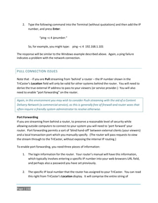 2.   Type the following command into the Terminal (without quotations) and then add the IP
         number, and press Enter:

                  “ping –c 4 ipnumber.”

         So, for example, you might type: ping –c 4 192.168.1.101

The response will be similar to the Windows example described above. Again, a ping failure
indicates a problem with the network connection.



PULL CONNECTION ISSUES

Note that - if you are Pull streaming from ‘behind’ a router – the IP number shown in the
TriCaster’s Location field will only be valid for other systems behind the router. You will need to
derive the true external IP address to pass to your viewers (or service provider.) You will also
need to enable “port forwarding” on the router.

Again, in this environment you may wish to consider Push streaming with the aid of a Content
Delivery Network (a commercial service), as this is generally free of firewall and router woes that
often require a friendly system administrator to resolve otherwise.

Port Forwarding
If you are streaming from behind a router, to preserve a reasonable level of security while
allowing outside computers to connect to your system you will need to ‘port forward’ your
router. Port forwarding permits a sort of ‘blind hand-off’ between external clients (your viewers)
and a local transaction port which you manually specify. (The router will pass requests to view
the stream through to the TriCaster, without exposing the internal IP routing.)

To enable port forwarding, you need three pieces of information:

    1.   The login information for the router. Your router’s manual will have this information,
         which typically involves entering a specific IP number into your web browsers URL field,
         and perhaps also a password you have set previously.

    2.   The specific IP local number that the router has assigned to your TriCaster. You can read
         this right from TriCaster’s Location display. It will comprise the entire string of


Page | 150
 