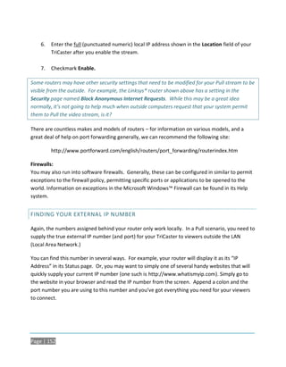 6.   Enter the full (punctuated numeric) local IP address shown in the Location field of your
         TriCaster after you enable the stream.

    7.   Checkmark Enable.

Some routers may have other security settings that need to be modified for your Pull stream to be
visible from the outside. For example, the Linksys® router shown above has a setting in the
Security page named Block Anonymous Internet Requests. While this may be a great idea
normally, it’s not going to help much when outside computers request that your system permit
them to Pull the video stream, is it?

There are countless makes and models of routers – for information on various models, and a
great deal of help on port forwarding generally, we can recommend the following site:

         http://www.portforward.com/english/routers/port_forwarding/routerindex.htm

Firewalls:
You may also run into software firewalls. Generally, these can be configured in similar to permit
exceptions to the firewall policy, permitting specific ports or applications to be opened to the
world. Information on exceptions in the Microsoft Windows™ Firewall can be found in its Help
system.


FINDING YOUR EXTERNAL IP NUMBER

Again, the numbers assigned behind your router only work locally. In a Pull scenario, you need to
supply the true external IP number (and port) for your TriCaster to viewers outside the LAN
(Local Area Network.)

You can find this number in several ways. For example, your router will display it as its “IP
Address” in its Status page. Or, you may want to simply one of several handy websites that will
quickly supply your current IP number (one such is http://www.whatismyip.com). Simply go to
the website in your browser and read the IP number from the screen. Append a colon and the
port number you are using to this number and you’ve got everything you need for your viewers
to connect.




Page | 152
 