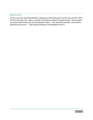 SPEED TESTS
Are you sure your upload bandwidth is adequate to the bitrate you’ve set for your stream? Why
not test and make sure. Again, a number of websites provide free speed testing. These will give
you a basic idea of what your local bandwidth really is. One site which provides a list of online
speed test resources is: http://www.dslreports.com/speedtest?more=1




                                                                                       Page | 153
 