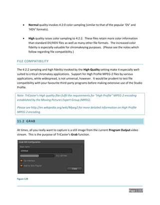        Normal quality invokes 4:2:0 color sampling (similar to that of the popular ‘DV’ and
             ‘HDV’ formats).

            High quality raises color sampling to 4:2:2. These files retain more color information
             than standard DV/HDV files as well as many other file formats. The increased color
             fidelity is especially valuable for chromakeying purposes. (Please see the notes which
             follow regarding file compatibility.)


FILE COMPATIBILITY

The 4:2:2 sampling and high fidelity invoked by the High Quality setting make it especially well-
suited to critical chromakey applications. Support for High Profile MPEG-2 files by various
applications, while widespread, is not universal, however. It would be prudent to test file
compatibility with your favourite third-party programs before making extensive use of the Studio
Profile.

Note: TriCaster’s High quality files fulfil the requirements for “High Profile” MPEG-2 encoding
established by the Moving Pictures Expert Group (MPEG).

Please see http://en.wikipedia.org/wiki/Mpeg2 for more detailed information on High Profile
MPEG-2 encoding.

11.2 GRAB

At times, all you really want to capture is a still image from the current Program Output video
stream. This is the purpose of TriCaster’s Grab function.




Figure 129



                                                                                           Page | 157
 
