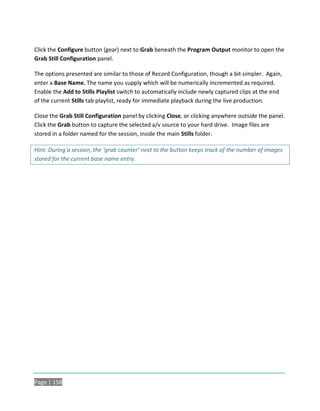 Click the Configure button (gear) next to Grab beneath the Program Output monitor to open the
Grab Still Configuration panel.

The options presented are similar to those of Record Configuration, though a bit simpler. Again,
enter a Base Name. The name you supply which will be numerically incremented as required.
Enable the Add to Stills Playlist switch to automatically include newly captured clips at the end
of the current Stills tab playlist, ready for immediate playback during the live production.

Close the Grab Still Configuration panel by clicking Close, or clicking anywhere outside the panel.
Click the Grab button to capture the selected a/v source to your hard drive. Image files are
stored in a folder named for the session, inside the main Stills folder.

Hint: During a session, the ‘grab counter’ next to the button keeps track of the number of images
stored for the current base name entry.




Page | 158
 