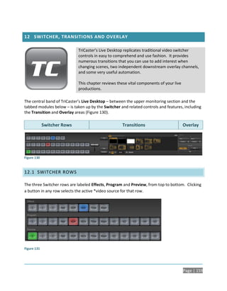 12 SWITCHER, TRANSITIONS AND OVERLAY

                             TriCaster’s Live Desktop replicates traditional video switcher
                             controls in easy to comprehend and use fashion. It provides
                             numerous transitions that you can use to add interest when
                             changing scenes, two independent downstream overlay channels,
                             and some very useful automation.

                             This chapter reviews these vital components of your live
                             productions.

The central band of TriCaster’s Live Desktop – between the upper monitoring section and the
tabbed modules below – is taken up by the Switcher and related controls and features, including
the Transition and Overlay areas (Figure 130).

             Switcher Rows                           Transitions                        Overlay




Figure 130



12.1 SWITCHER ROWS

The three Switcher rows are labeled Effects, Program and Preview, from top to bottom. Clicking
a button in any row selects the active *video source for that row.




Figure 131




                                                                                        Page | 159
 