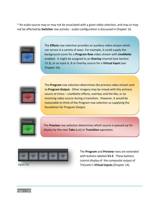 * An audio source may or may not be associated with a given video selection, and may or may
not be affected by Switcher row activity – audio configuration is discussed in Chapter 16.




                    The Effects row selection provides an auxiliary video stream which
                    can serves in a variety of ways. For example, it could supply the
                    background scene for a Program Row video stream with LiveMatte
                    enabled. It might be assigned to an Overlay channel (see Section
                    13.3), or as Input A, B or Overlay source for a Virtual Input (see
                    Chapter 16).




                    The Program row selection determines the primary video stream sent
                    to Program Output. Other imagery may be mixed with this primary
                    source at times – LiveMatte effects, overlays and the like, or an
                    incoming video source during a transition. However, it would be
                    reasonable to think of the Program row selection as supplying the
                    foundation for Program Output.




                   The Preview row selection determines which source is queued up for
                   display by the next Take (cut) or Transition operation.




                                               The Program and Preview rows are extended
                                               with buttons labeled V1-5. These buttons
                                               control display of the composite output of
Figure 132                                     TriCaster’s Virtual Inputs (Chapter 14).




Page | 160
 